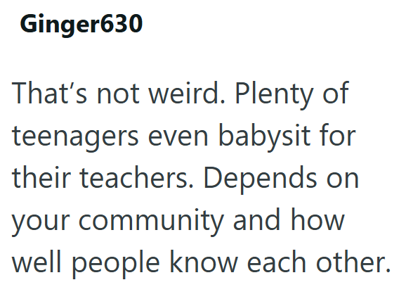 Ginger630 That's not weird. Plenty of teenagers even babysit for their teachers. Depends on your community and how well people know each other.