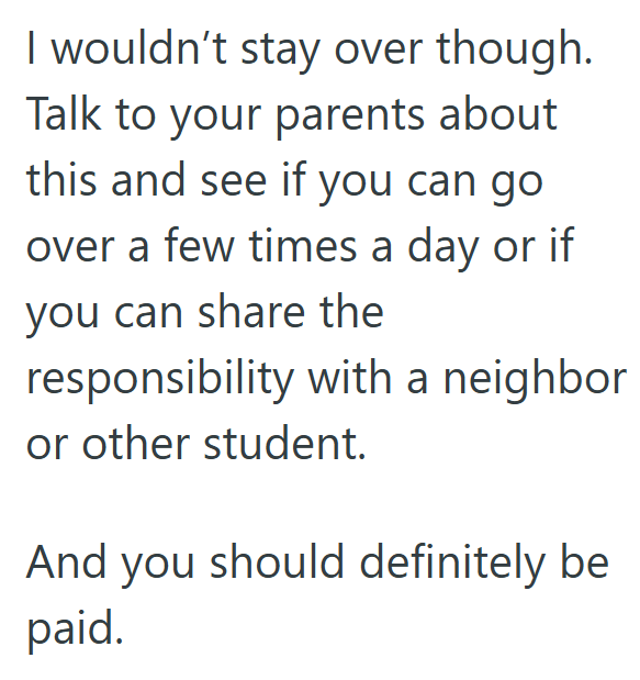 I wouldn't stay over though. Talk to your parents about this and see if you can go over a few times a day or if you can share the responsibility with a neighbor or other student. And you should definitely be paid.