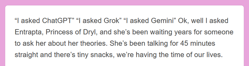 "I asked ChatGPT" "I asked Grok" "I asked Gemini❞ Ok, well I asked Entrapta, Princess of Dryl, and she's been waiting years for someone to ask her about her theories. She's been talking for 45 minutes straight and there's tiny snacks, we're having the time of our lives.