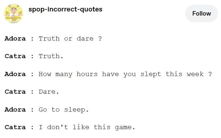 spop-incorrect-quotes Follow Adora Truth or dare ? Catra Truth. Adora: How many hours have you slept this week ? Catra Dare. Adora Go to sleep. Catra : I don't like this game.