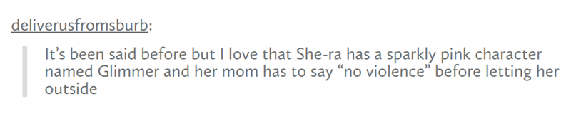 deliverusfromsburb: It's been said before but I love that She-ra has a sparkly pink character named Glimmer and her mom has to say "no violence" before letting her outside