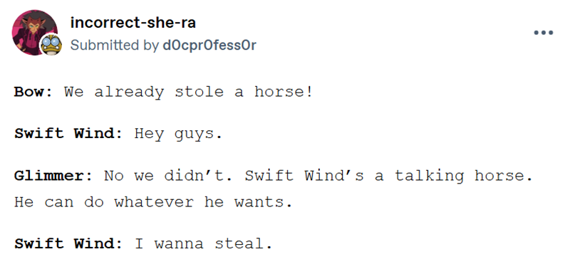 ÷ incorrect-she-ra Submitted by docprofessor Bow: We already stole a horse! Swift Wind: Hey guys. Glimmer: No we didn't. Swift Wind's a talking horse. He can do whatever he wants. Swift Wind: I wanna steal.