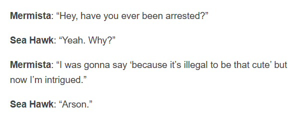 Mermista: "Hey, have you ever been arrested?" Sea Hawk: "Yeah. Why?" Mermista: "I was gonna say 'because it's illegal to be that cute' but now I'm intrigued." Sea Hawk: "Arson."