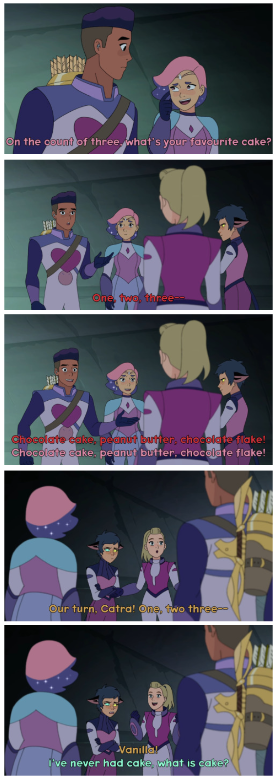 On the count of three, what's your favourite cake? One, two, three-- Chocolate cake, peanut butter, chocolate flake! Chocolate cake, peanut butter, chocolate flake! Our turn, Catra! One, two three- Vanilla! I've never had cake, what is cake?