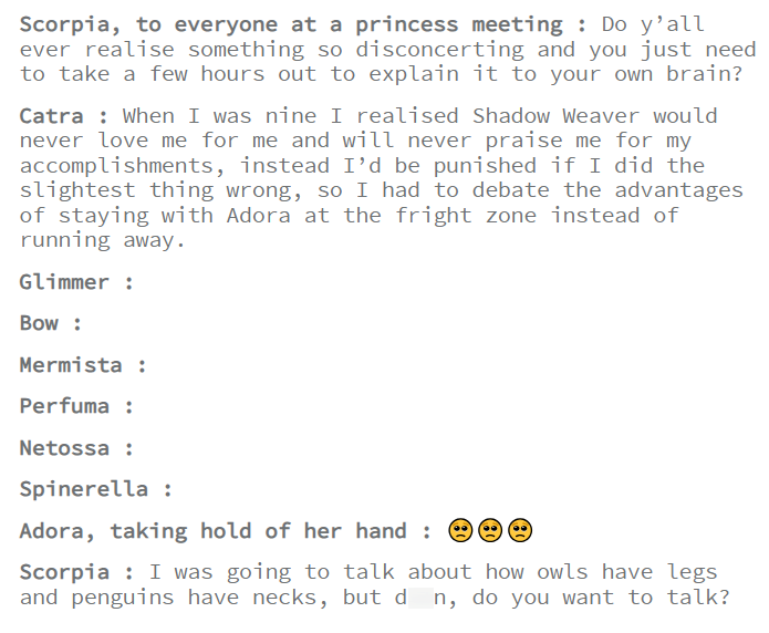 Scorpia, to everyone at a princess meeting: Do y'all ever realise something so disconcerting and you just need to take a few hours out to explain it to your own brain? Catra: When I was nine I realised Shadow Weaver would never love me for me and will never praise me for my accomplishments, instead I'd be punished if I did the slightest thing wrong, so I had to debate the advantages of staying with Adora at the fright zone instead of running away. Glimmer : Bow: Mermista : Perfuma : Netossa: Spi