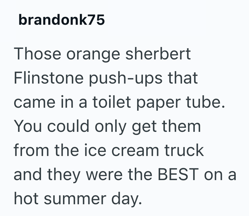 brandonk75 Those orange sherbert Flinstone push-ups that came in a toilet paper tube. You could only get them. from the ice cream truck and they were the BEST on a hot summer day.