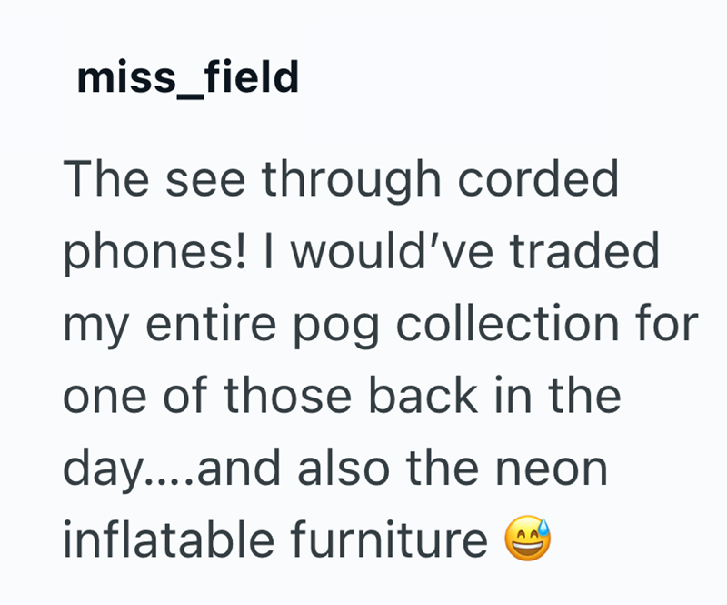 miss_field The see through corded phones! I would've traded my entire pog collection for one of those back in the day....and also the neon inflatable furniture