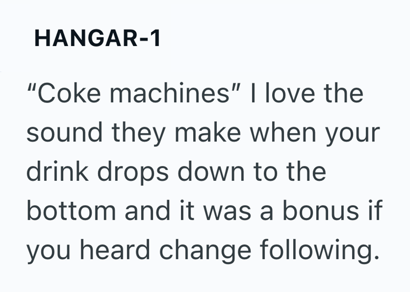 HANGAR-1 "Coke machines" I love the sound they make when your drink drops down to the bottom and it was a bonus if you heard change following.
