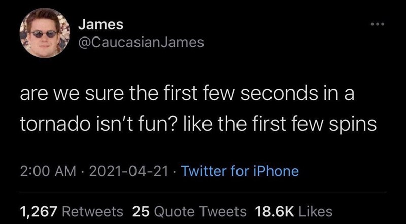 James @Caucasian James are we sure the first few seconds in a tornado isn't fun? like the first few spins 2:00 AM 2021-04-21 Twitter for iPhone 1,267 Retweets 25 Quote Tweets 18.6K Likes