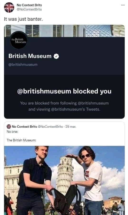 No Context Brits @NoContextBrits It was just banter. The British Museum British Museum @britishmuseum @britishmuseum blocked you You are blocked from following @britishmuseum and viewing @britishmuseum's Tweets. No Context Brits @NoContextBrits 29 mar. No one: The British Museum:
