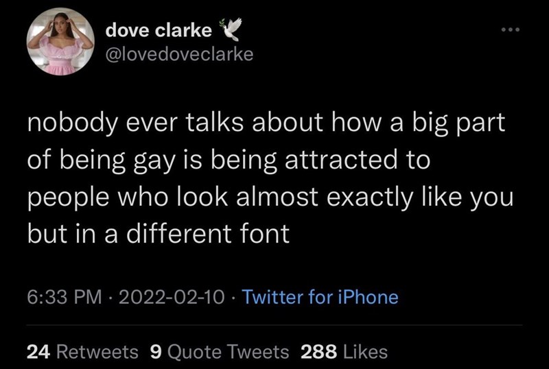 dove clarke @lovedoveclarke nobody ever talks about how a big part of being gay is being attracted to people who look almost exactly like you but in a different font 6:33 PM - 2022-02-10 Twitter for iPhone 24 Retweets 9 Quote Tweets 288 Likes