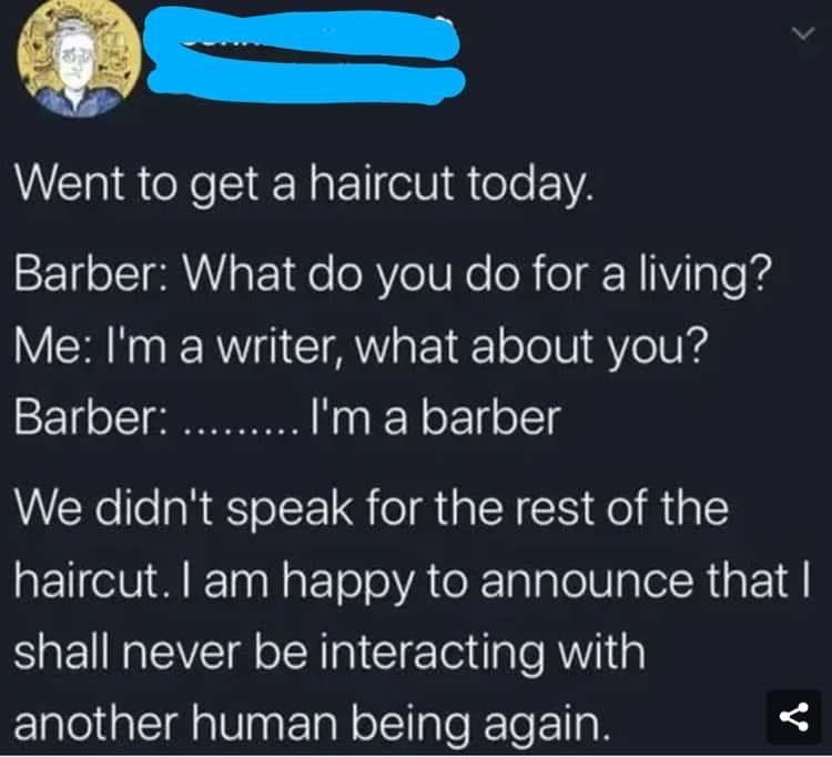 Went to get a haircut today. Barber: What do you do for a living? Me: I'm a writer, what about you? Barber. I'm a barber We didn't speak for the rest of the haircut. I am happy to announce that I shall never be interacting with another human being again. :