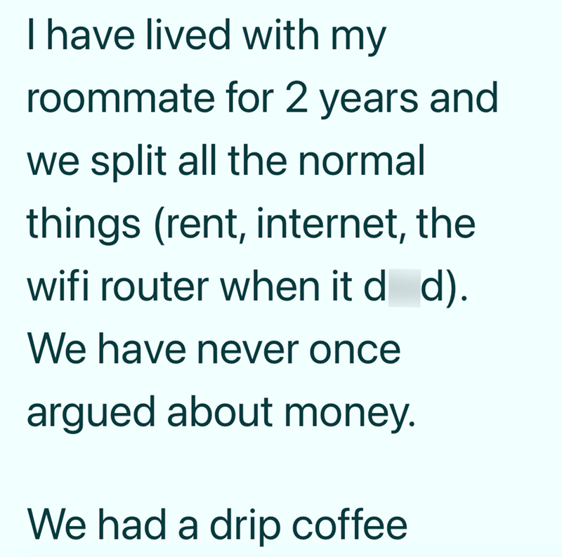 I have lived with my roommate for 2 years and we split all the normal things (rent, internet, the wifi router when it d d). We have never once argued about money. We had a drip coffee