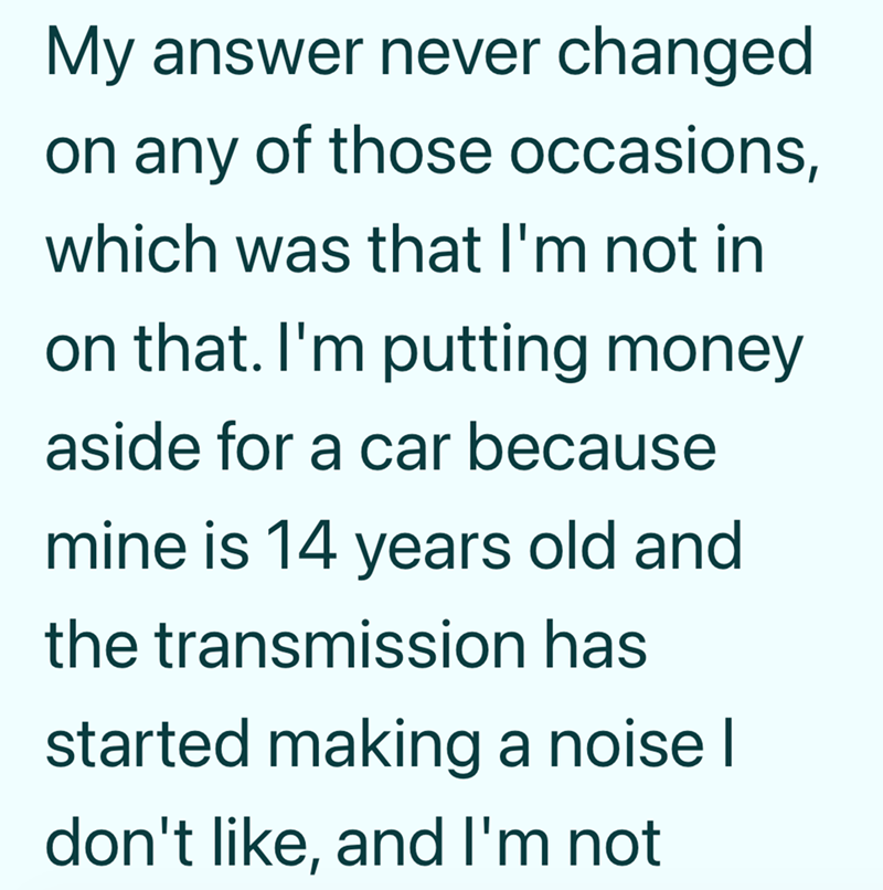 My answer never changed on any of those occasions, which was that I'm not in on that. I'm putting money aside for a car because mine is 14 years old and the transmission has started making a noise I don't like, and I'm not