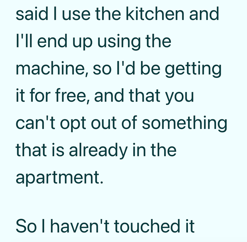said I use the kitchen and I'll end up using the machine, so I'd be getting. it for free, and that you can't opt out of something that is already in the apartment. So I haven't touched it