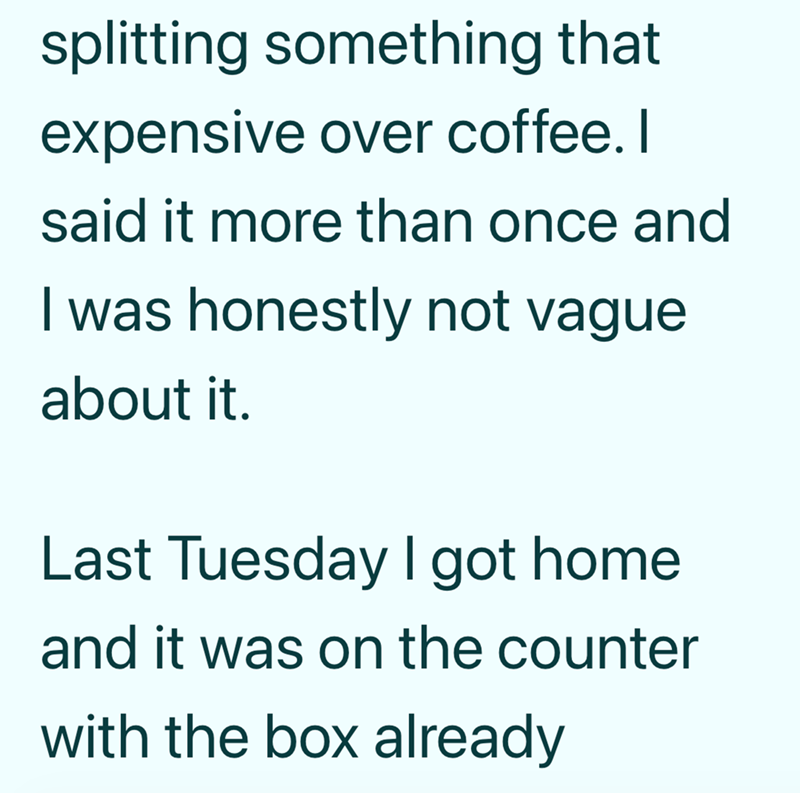splitting something that expensive over coffee. I said it more than once and I was honestly not vague about it. Last Tuesday I got home and it was on the counter with the box already