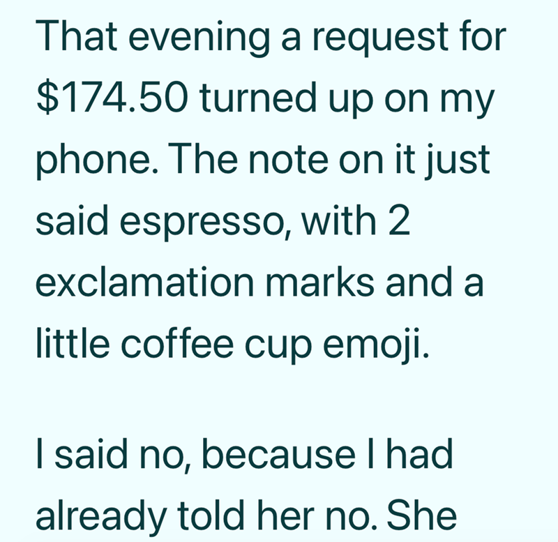 That evening a request for $174.50 turned up on my phone. The note on it just said espresso, with 2 exclamation marks and a little coffee cup emoji. I said no, because I had already told her no. She