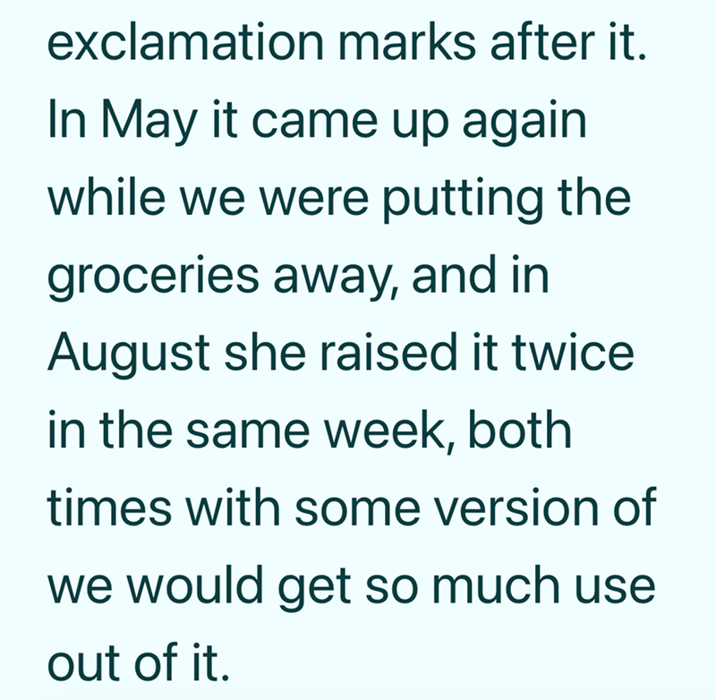 exclamation marks after it. In May it came up again while we were putting the groceries away, and in August she raised it twice. in the same week, both times with some version of we would get so much use out of it.