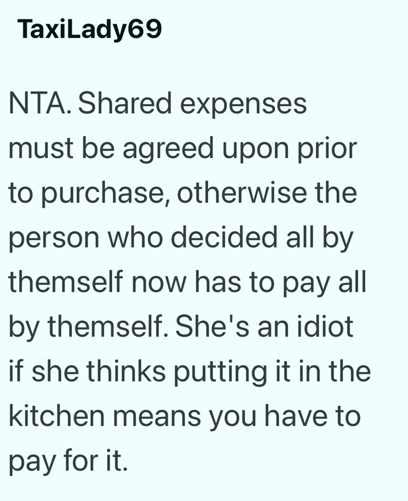 TaxiLady69 NTA. Shared expenses must be agreed upon prior to purchase, otherwise the person who decided all by themself now has to pay all by themself. She's an idiot if she thinks putting it in the kitchen means you have to pay for it.