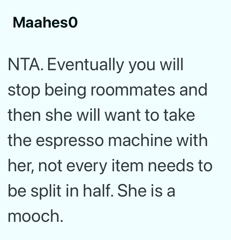 Maaheso NTA. Eventually you will stop being roommates and then she will want to take the espresso machine with her, not every item needs to be split in half. She is a mooch.