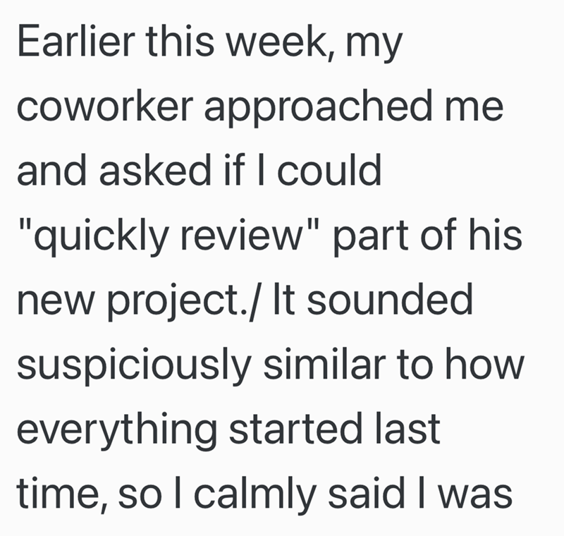 Earlier this week, my coworker approached me and asked if I could "quickly review" part of his new project./ It sounded suspiciously similar to how everything started last time, so I calmly said I was