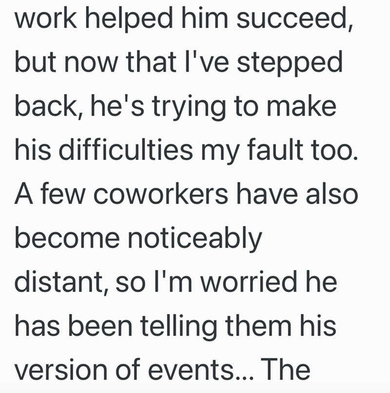 work helped him succeed, but now that I've stepped back, he's trying to make his difficulties my fault too. A few coworkers have also become noticeably distant, so I'm worried he has been telling them his version of events... The