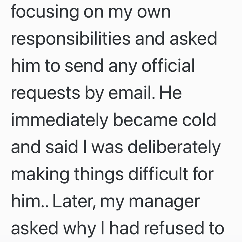 focusing on my own responsibilities and asked him to send any official requests by email. He immediately became cold and said I was deliberately making things difficult for him.. Later, my manager asked why I had refused to