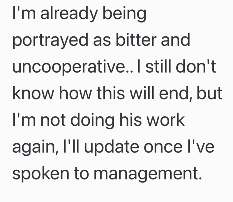 I'm already being portrayed as bitter and uncooperative.. I still don't know how this will end, but I'm not doing his work again, I'll update once I've spoken to management.
