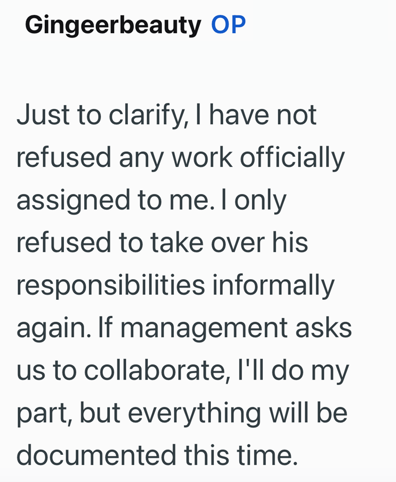 Gingeerbeauty OP Just to clarify, I have not refused any work officially assigned to me. I only refused to take over his responsibilities informally again. If management asks us to collaborate, I'll do my part, but everything will be documented this time.