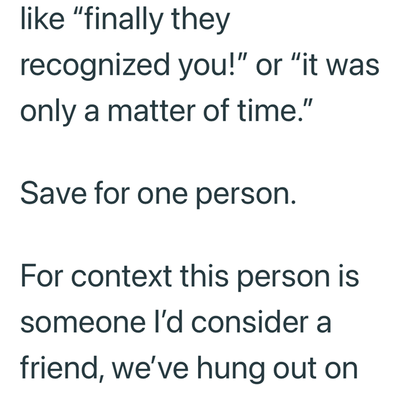 like "finally they recognized you!" or "it was only a matter of time." Save for one person. For context this person is someone I'd consider a friend, we've hung out on