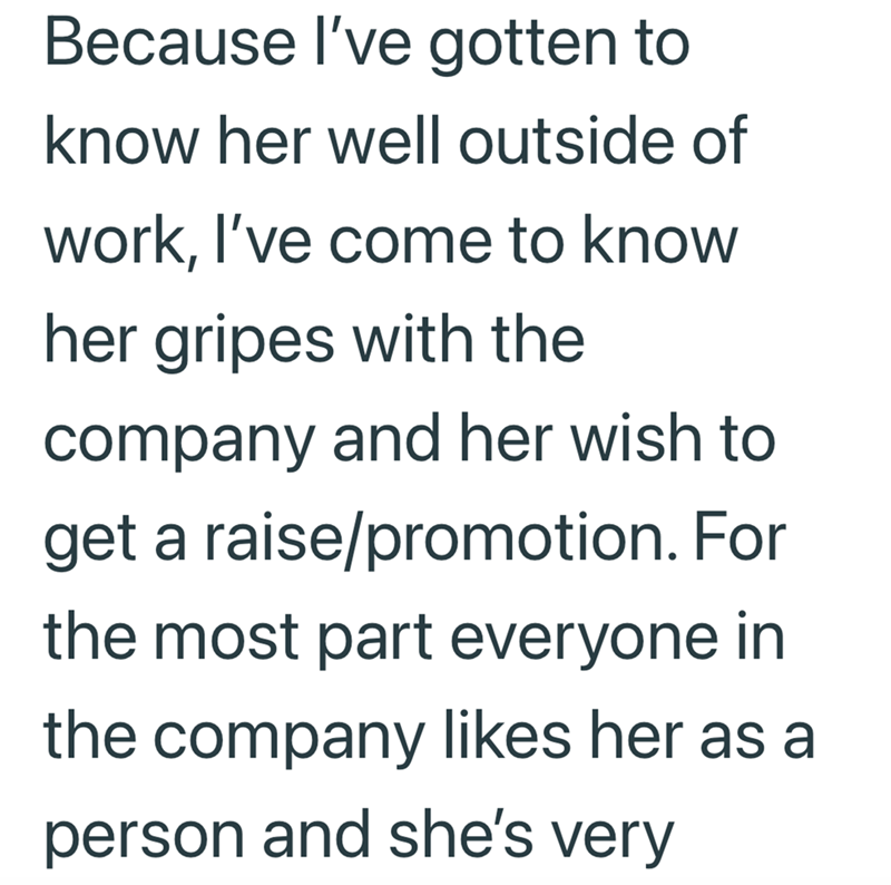 Because I've gotten to know her well outside of work, I've come to know her gripes with the company and her wish to get a raise/promotion. For the most part everyone in the company likes her as a person and she's very