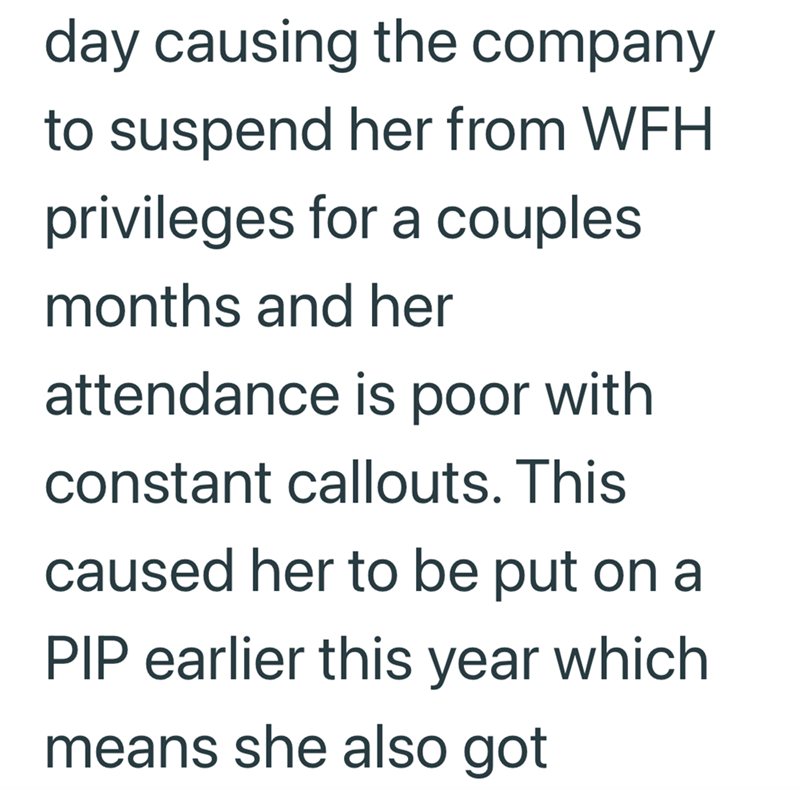 day causing the company to suspend her from WFH privileges for a couples. months and her attendance is poor with constant callouts. This caused her to be put on a PIP earlier this year which means she also got