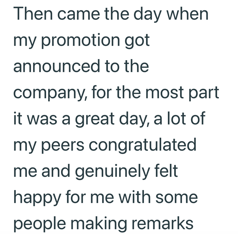 Then came the day when my promotion got announced to the company, for the most part it was a great day, a lot of my peers congratulated me and genuinely felt happy for me with some people making remarks