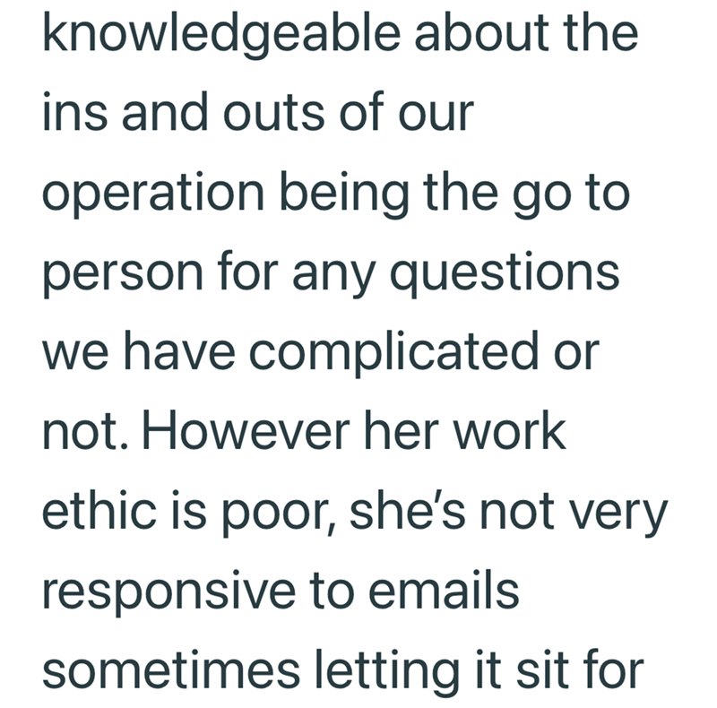 knowledgeable about the ins and outs of our operation being the go to person for any questions. we have complicated or not. However her work ethic is poor, she's not very responsive to emails sometimes letting it sit for