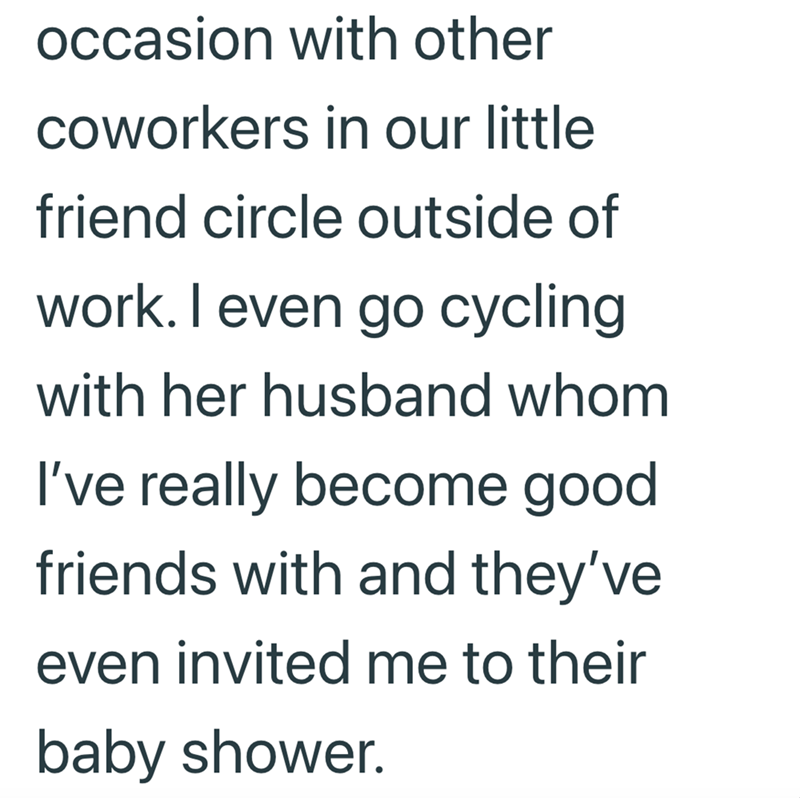 occasion with other coworkers in our little friend circle outside of work. I even go cycling with her husband whom I've really become good friends with and they've even invited me to their baby shower.