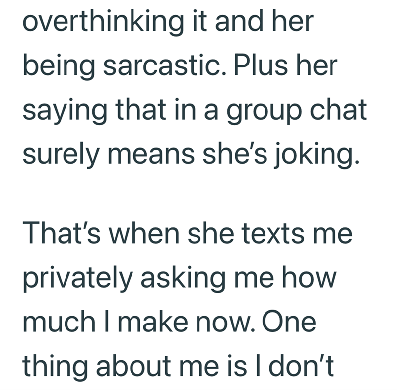 overthinking it and her being sarcastic. Plus her saying that in a group chat surely means she's joking. That's when she texts me privately asking me how much I make now. One thing about me is I don't