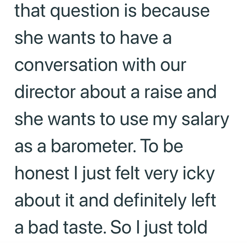that question is because she wants to have a conversation with our director about a raise and she wants to use my salary as a barometer. To be honest I just felt very icky about it and definitely left a bad taste. So I just told