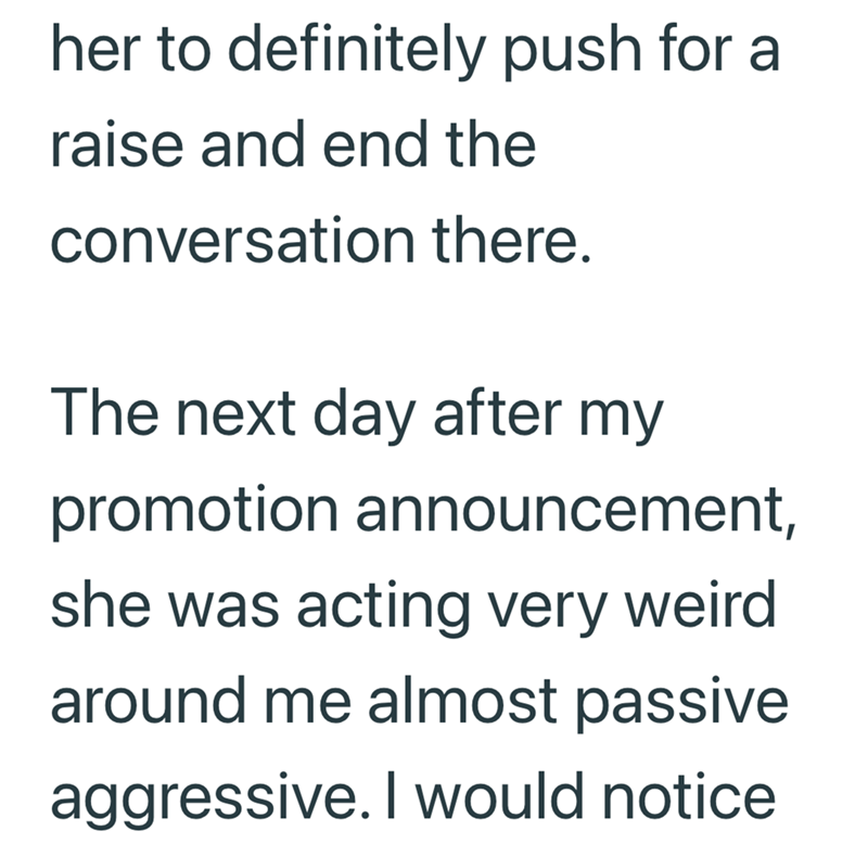 her to definitely push for a raise and end the conversation there. The next day after my promotion announcement, she was acting very weird around me almost passive aggressive. I would notice