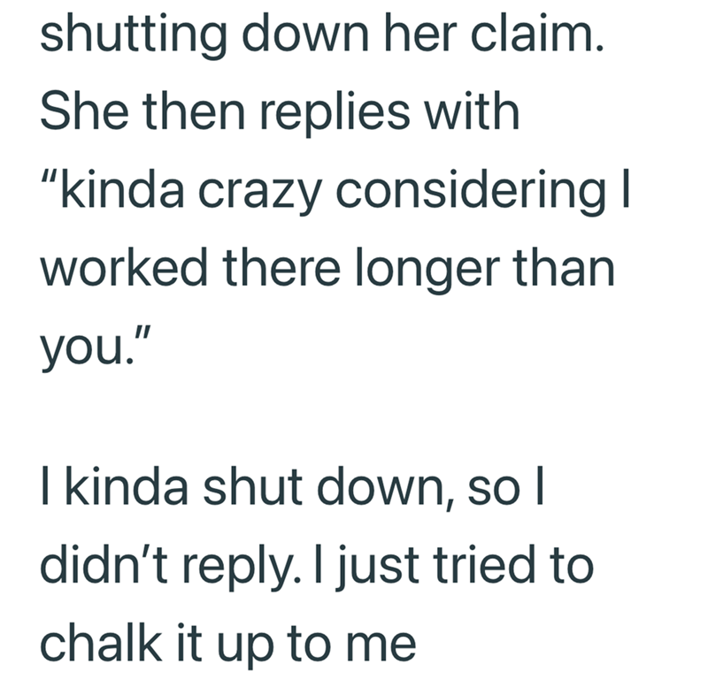 shutting down her claim. She then replies with "kinda crazy considering I worked there longer than you." I kinda shut down, so I didn't reply. I just tried to chalk it up to me