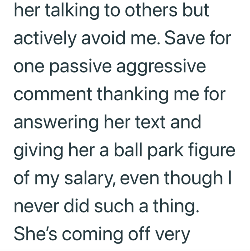 her talking to others but actively avoid me. Save for one passive aggressive comment thanking me for answering her text and giving her a ball park figure of my salary, even though I never did such a thing. She's coming off very