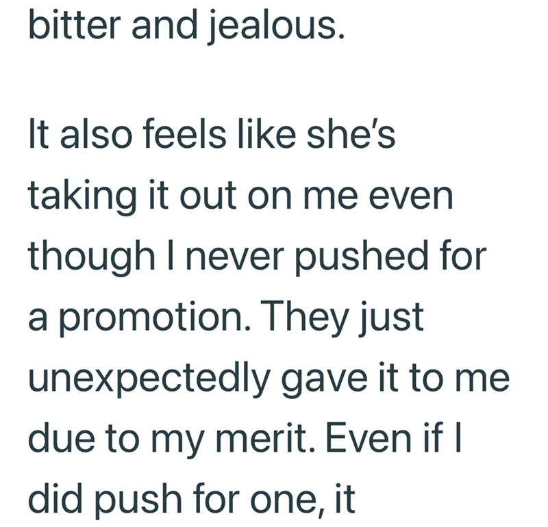 bitter and jealous. It also feels like she's taking it out on me even though I never pushed for a promotion. They just unexpectedly gave it to me due to my merit. Even if I did push for one, it