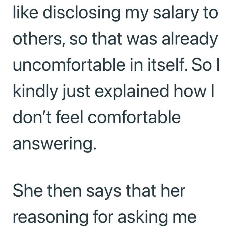like disclosing my salary to others, so that was already uncomfortable in itself. So I kindly just explained how I don't feel comfortable answering. She then says that her reasoning for asking me