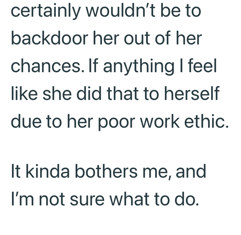 certainly wouldn't be to backdoor her out of her chances. If anything I feel like she did that to herself due to her poor work ethic. It kinda bothers me, and I'm not sure what to do.
