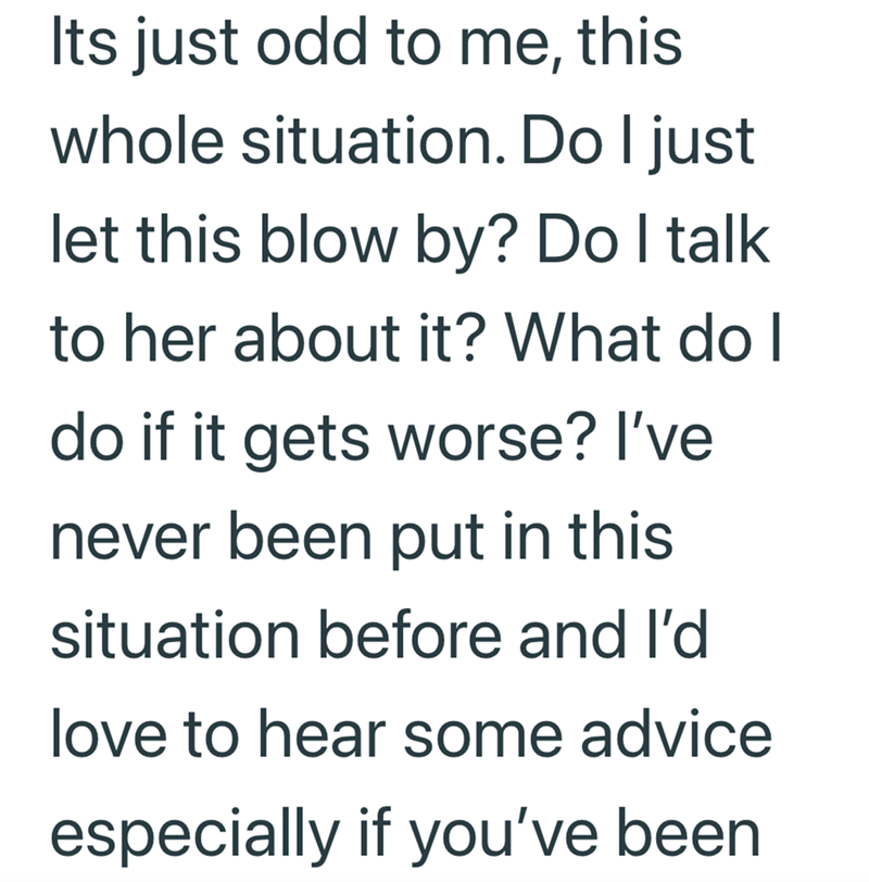 Its just odd to me, this whole situation. Do I just let this blow by? Do I talk to her about it? What do I do if it gets worse? I've never been put in this situation before and I'd love to hear some advice especially if you've been