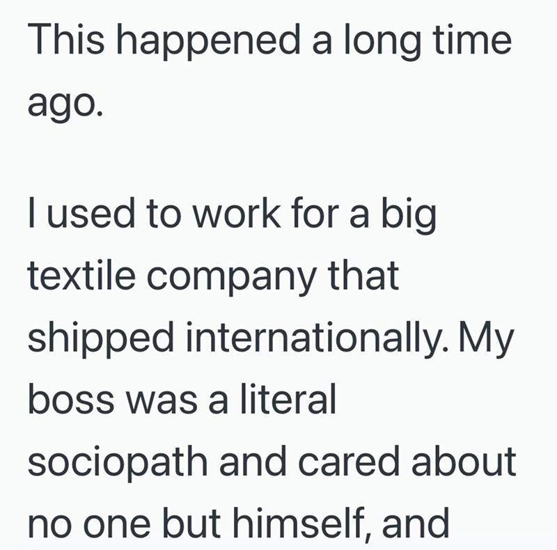 This happened a long time ago. I used to work for a big textile company that shipped internationally. My boss was a literal sociopath and cared about no one but himself, and