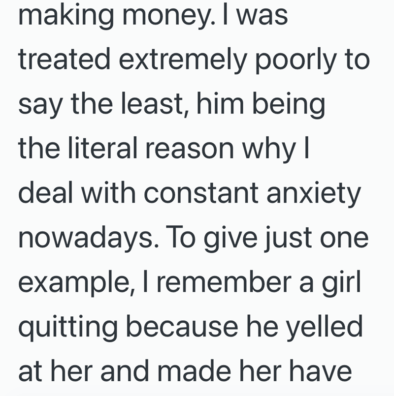 making money. I was treated extremely poorly to say the least, him being the literal reason why I deal with constant anxiety nowadays. To give just one example, I remember a girl quitting because he yelled at her and made her have