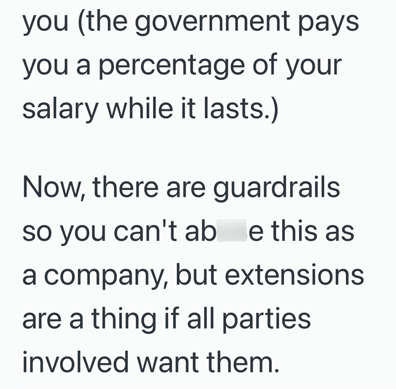 you (the government pays you a percentage of your salary while it lasts.) Now, there are guardrails so you can't ab e this as a company, but extensions are a thing if all parties involved want them.