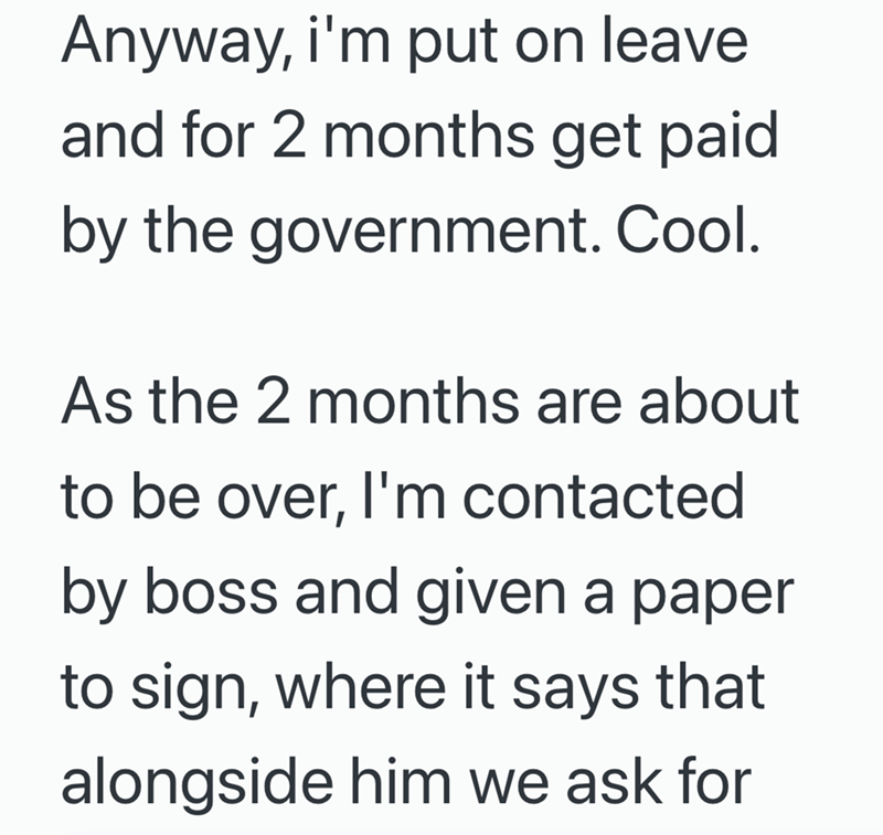 Anyway, i'm put on leave and for 2 months get paid by the government. Cool. As the 2 months are about to be over, I'm contacted by boss and given a paper to sign, where it says that alongside him we ask for