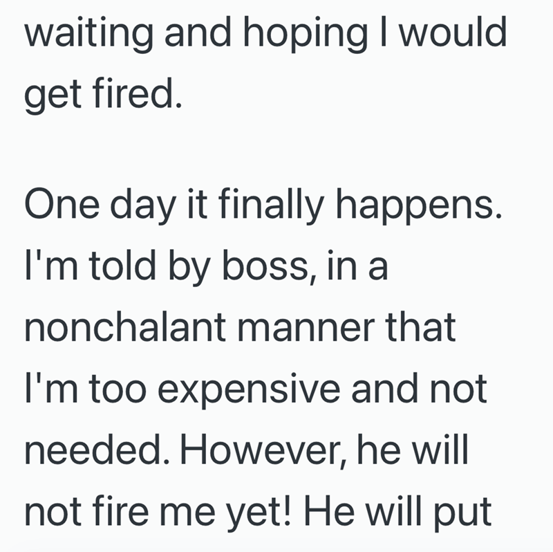 waiting and hoping I would get fired. One day it finally happens. I'm told by boss, in a nonchalant manner that I'm too expensive and not needed. However, he will not fire me yet! He will put