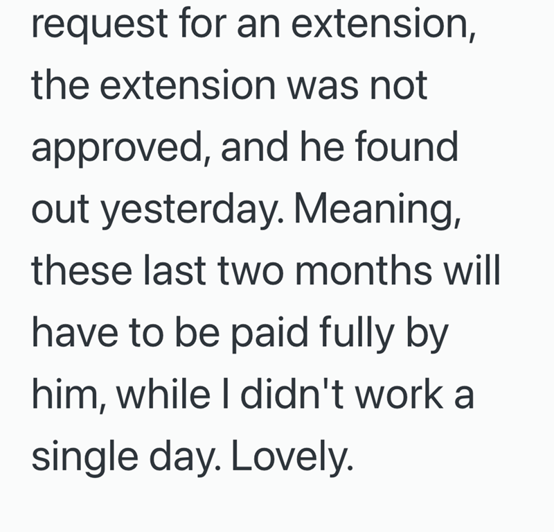 request for an extension, the extension was not approved, and he found out yesterday. Meaning, these last two months will have to be paid fully by him, while I didn't work a single day. Lovely.